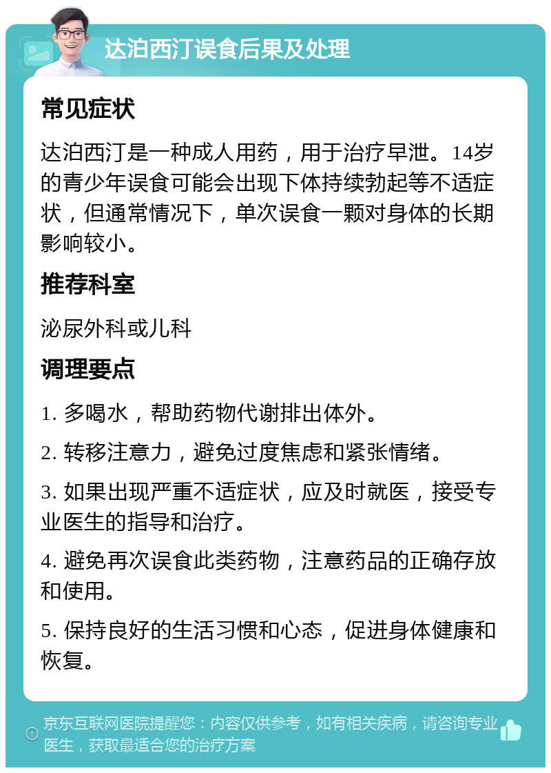 达泊西汀误食后果及处理 常见症状 达泊西汀是一种成人用药，用于治疗早泄。14岁的青少年误食可能会出现下体持续勃起等不适症状，但通常情况下，单次误食一颗对身体的长期影响较小。 推荐科室 泌尿外科或儿科 调理要点 1. 多喝水，帮助药物代谢排出体外。 2. 转移注意力，避免过度焦虑和紧张情绪。 3. 如果出现严重不适症状，应及时就医，接受专业医生的指导和治疗。 4. 避免再次误食此类药物，注意药品的正确存放和使用。 5. 保持良好的生活习惯和心态，促进身体健康和恢复。