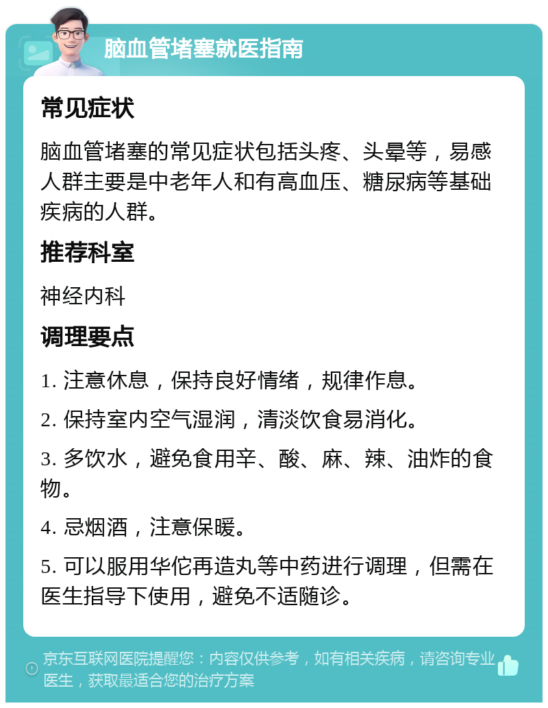 脑血管堵塞就医指南 常见症状 脑血管堵塞的常见症状包括头疼、头晕等，易感人群主要是中老年人和有高血压、糖尿病等基础疾病的人群。 推荐科室 神经内科 调理要点 1. 注意休息，保持良好情绪，规律作息。 2. 保持室内空气湿润，清淡饮食易消化。 3. 多饮水，避免食用辛、酸、麻、辣、油炸的食物。 4. 忌烟酒，注意保暖。 5. 可以服用华佗再造丸等中药进行调理，但需在医生指导下使用，避免不适随诊。