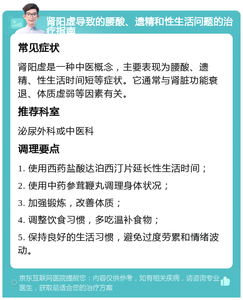 肾阳虚导致的腰酸、遗精和性生活问题的治疗指南 常见症状 肾阳虚是一种中医概念，主要表现为腰酸、遗精、性生活时间短等症状。它通常与肾脏功能衰退、体质虚弱等因素有关。 推荐科室 泌尿外科或中医科 调理要点 1. 使用西药盐酸达泊西汀片延长性生活时间； 2. 使用中药参茸鞭丸调理身体状况； 3. 加强锻炼，改善体质； 4. 调整饮食习惯，多吃温补食物； 5. 保持良好的生活习惯，避免过度劳累和情绪波动。