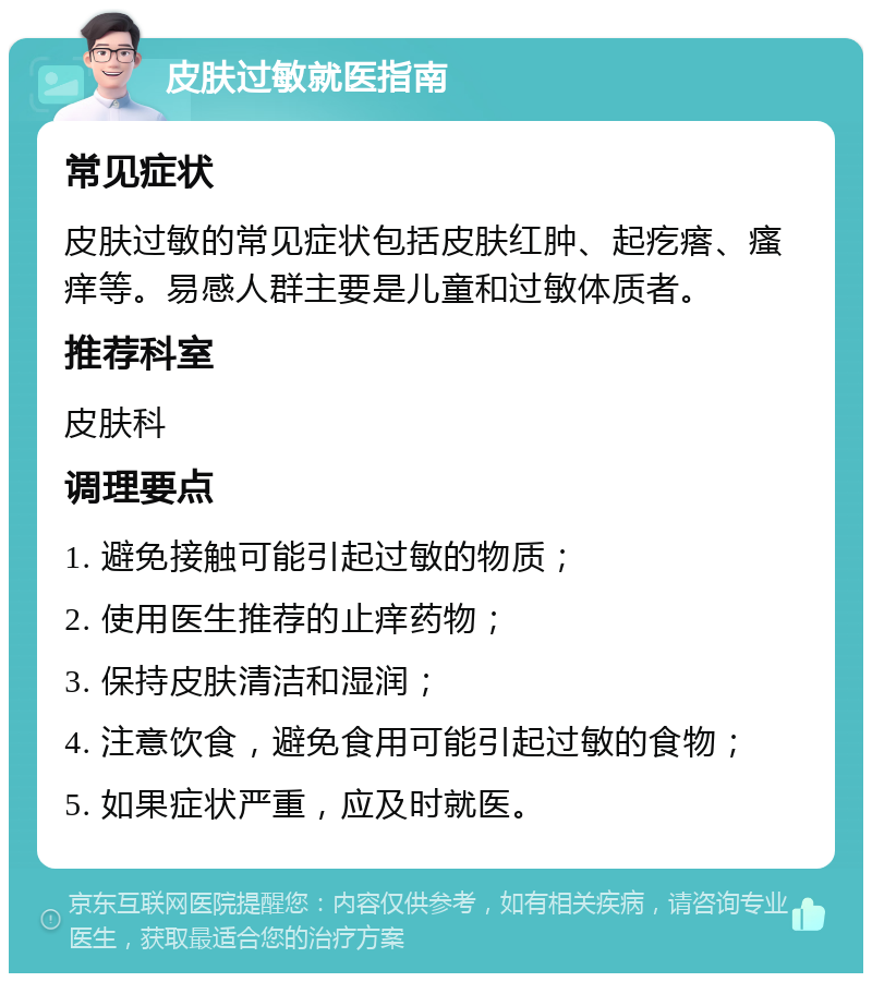 皮肤过敏就医指南 常见症状 皮肤过敏的常见症状包括皮肤红肿、起疙瘩、瘙痒等。易感人群主要是儿童和过敏体质者。 推荐科室 皮肤科 调理要点 1. 避免接触可能引起过敏的物质； 2. 使用医生推荐的止痒药物； 3. 保持皮肤清洁和湿润； 4. 注意饮食，避免食用可能引起过敏的食物； 5. 如果症状严重，应及时就医。