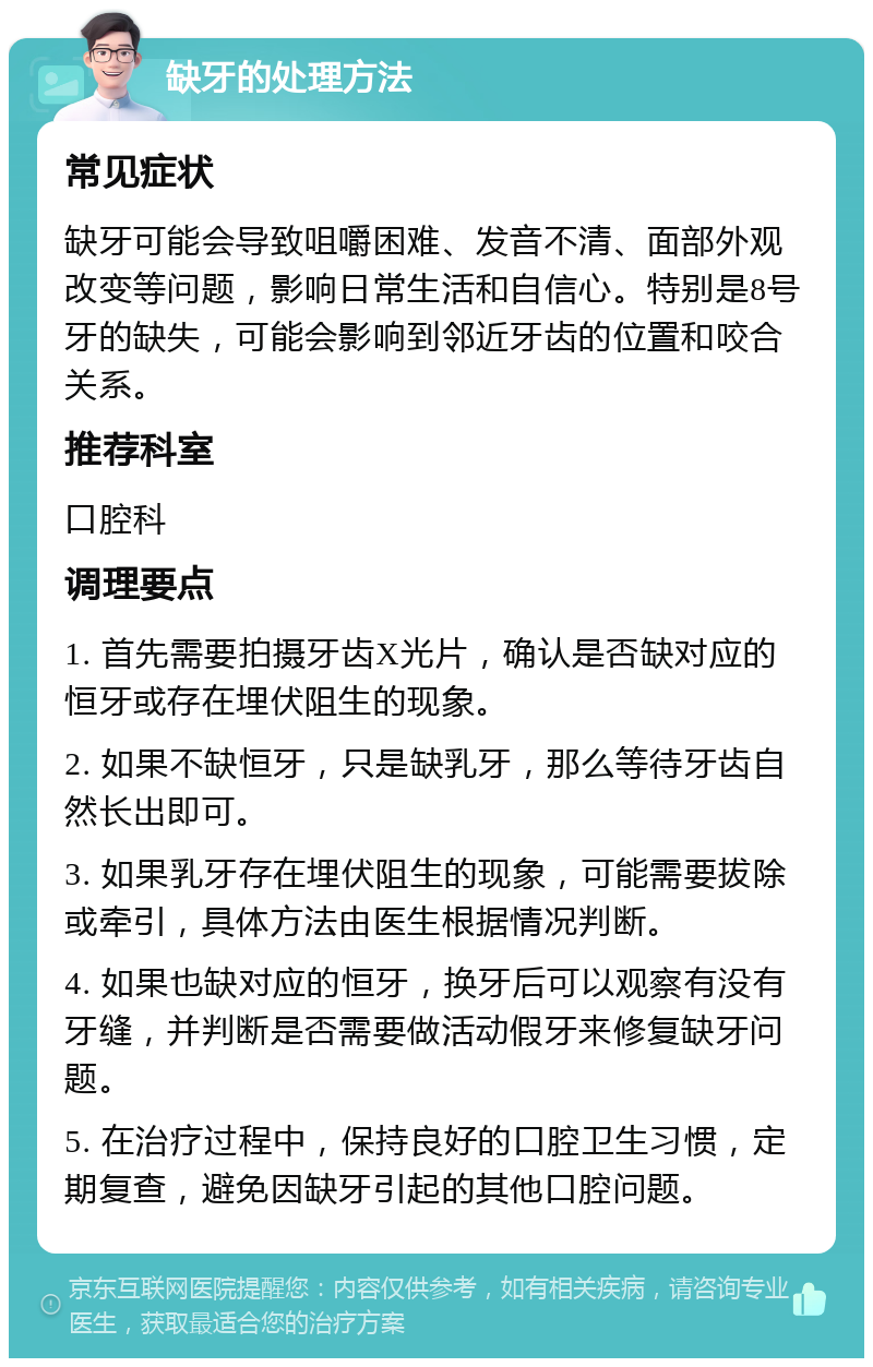 缺牙的处理方法 常见症状 缺牙可能会导致咀嚼困难、发音不清、面部外观改变等问题，影响日常生活和自信心。特别是8号牙的缺失，可能会影响到邻近牙齿的位置和咬合关系。 推荐科室 口腔科 调理要点 1. 首先需要拍摄牙齿X光片，确认是否缺对应的恒牙或存在埋伏阻生的现象。 2. 如果不缺恒牙，只是缺乳牙，那么等待牙齿自然长出即可。 3. 如果乳牙存在埋伏阻生的现象，可能需要拔除或牵引，具体方法由医生根据情况判断。 4. 如果也缺对应的恒牙，换牙后可以观察有没有牙缝，并判断是否需要做活动假牙来修复缺牙问题。 5. 在治疗过程中，保持良好的口腔卫生习惯，定期复查，避免因缺牙引起的其他口腔问题。