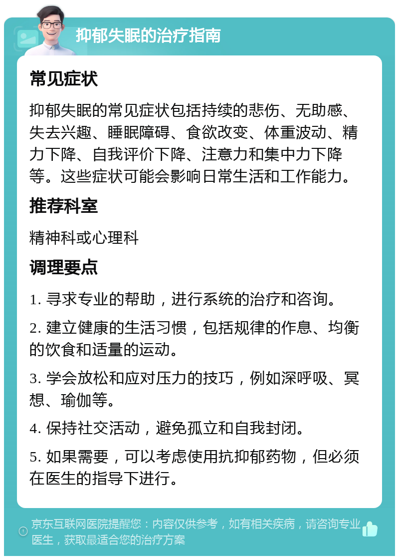 抑郁失眠的治疗指南 常见症状 抑郁失眠的常见症状包括持续的悲伤、无助感、失去兴趣、睡眠障碍、食欲改变、体重波动、精力下降、自我评价下降、注意力和集中力下降等。这些症状可能会影响日常生活和工作能力。 推荐科室 精神科或心理科 调理要点 1. 寻求专业的帮助，进行系统的治疗和咨询。 2. 建立健康的生活习惯，包括规律的作息、均衡的饮食和适量的运动。 3. 学会放松和应对压力的技巧，例如深呼吸、冥想、瑜伽等。 4. 保持社交活动，避免孤立和自我封闭。 5. 如果需要，可以考虑使用抗抑郁药物，但必须在医生的指导下进行。