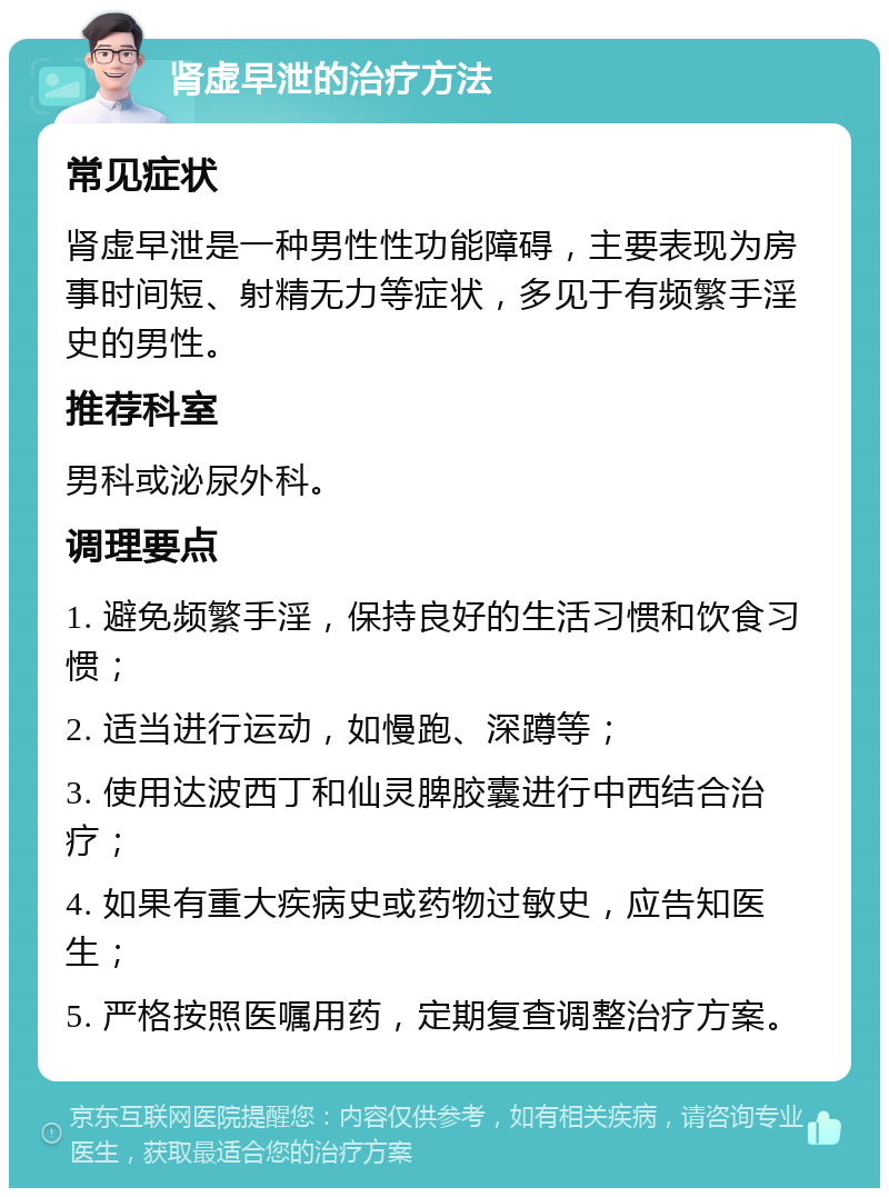 肾虚早泄的治疗方法 常见症状 肾虚早泄是一种男性性功能障碍，主要表现为房事时间短、射精无力等症状，多见于有频繁手淫史的男性。 推荐科室 男科或泌尿外科。 调理要点 1. 避免频繁手淫，保持良好的生活习惯和饮食习惯； 2. 适当进行运动，如慢跑、深蹲等； 3. 使用达波西丁和仙灵脾胶囊进行中西结合治疗； 4. 如果有重大疾病史或药物过敏史，应告知医生； 5. 严格按照医嘱用药，定期复查调整治疗方案。