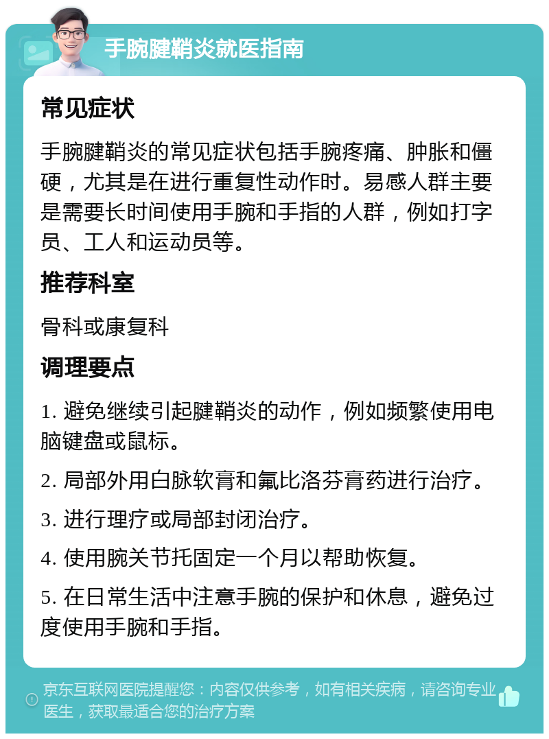 手腕腱鞘炎就医指南 常见症状 手腕腱鞘炎的常见症状包括手腕疼痛、肿胀和僵硬，尤其是在进行重复性动作时。易感人群主要是需要长时间使用手腕和手指的人群，例如打字员、工人和运动员等。 推荐科室 骨科或康复科 调理要点 1. 避免继续引起腱鞘炎的动作，例如频繁使用电脑键盘或鼠标。 2. 局部外用白脉软膏和氟比洛芬膏药进行治疗。 3. 进行理疗或局部封闭治疗。 4. 使用腕关节托固定一个月以帮助恢复。 5. 在日常生活中注意手腕的保护和休息，避免过度使用手腕和手指。