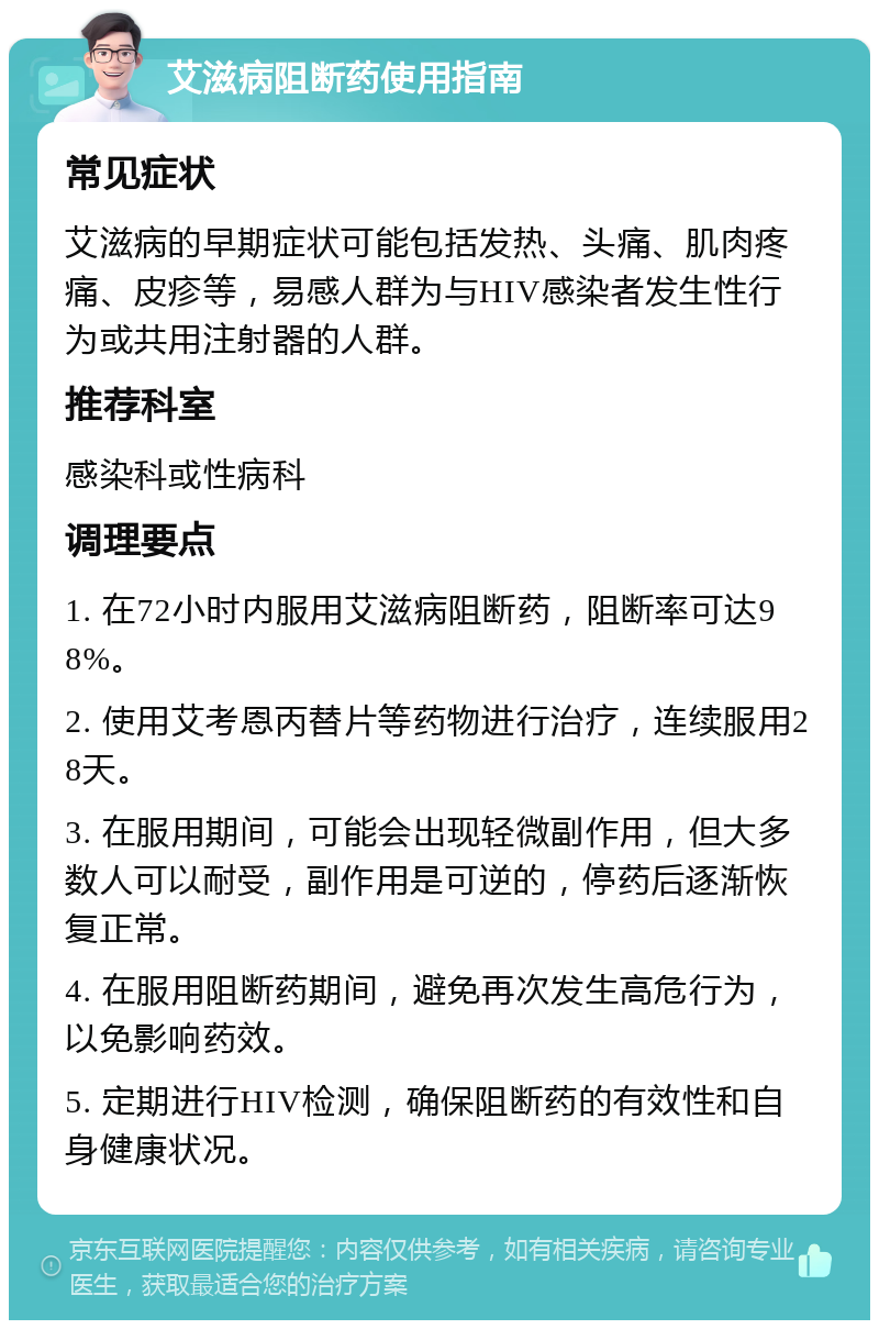 艾滋病阻断药使用指南 常见症状 艾滋病的早期症状可能包括发热、头痛、肌肉疼痛、皮疹等，易感人群为与HIV感染者发生性行为或共用注射器的人群。 推荐科室 感染科或性病科 调理要点 1. 在72小时内服用艾滋病阻断药，阻断率可达98%。 2. 使用艾考恩丙替片等药物进行治疗，连续服用28天。 3. 在服用期间，可能会出现轻微副作用，但大多数人可以耐受，副作用是可逆的，停药后逐渐恢复正常。 4. 在服用阻断药期间，避免再次发生高危行为，以免影响药效。 5. 定期进行HIV检测，确保阻断药的有效性和自身健康状况。