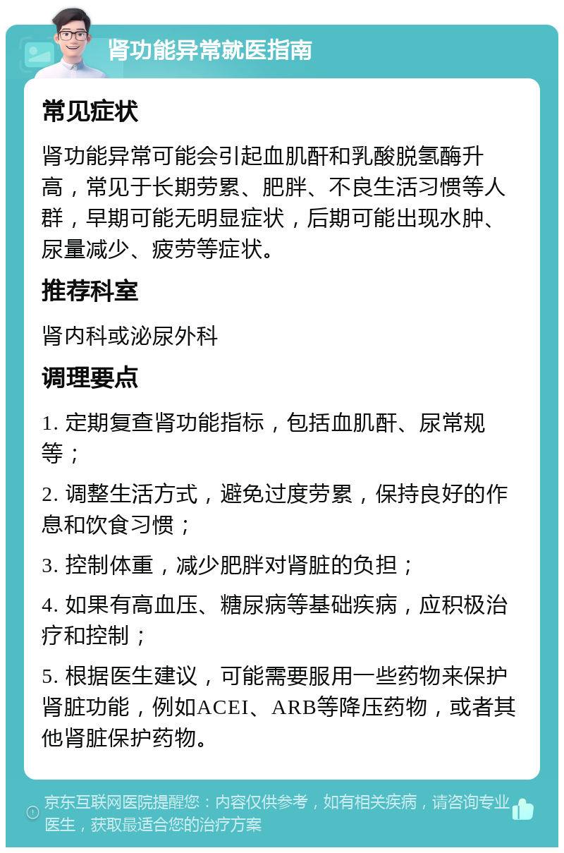 肾功能异常就医指南 常见症状 肾功能异常可能会引起血肌酐和乳酸脱氢酶升高，常见于长期劳累、肥胖、不良生活习惯等人群，早期可能无明显症状，后期可能出现水肿、尿量减少、疲劳等症状。 推荐科室 肾内科或泌尿外科 调理要点 1. 定期复查肾功能指标，包括血肌酐、尿常规等； 2. 调整生活方式，避免过度劳累，保持良好的作息和饮食习惯； 3. 控制体重，减少肥胖对肾脏的负担； 4. 如果有高血压、糖尿病等基础疾病，应积极治疗和控制； 5. 根据医生建议，可能需要服用一些药物来保护肾脏功能，例如ACEI、ARB等降压药物，或者其他肾脏保护药物。