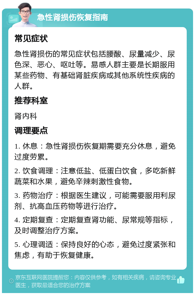 急性肾损伤恢复指南 常见症状 急性肾损伤的常见症状包括腰酸、尿量减少、尿色深、恶心、呕吐等。易感人群主要是长期服用某些药物、有基础肾脏疾病或其他系统性疾病的人群。 推荐科室 肾内科 调理要点 1. 休息：急性肾损伤恢复期需要充分休息，避免过度劳累。 2. 饮食调理：注意低盐、低蛋白饮食，多吃新鲜蔬菜和水果，避免辛辣刺激性食物。 3. 药物治疗：根据医生建议，可能需要服用利尿剂、抗高血压药物等进行治疗。 4. 定期复查：定期复查肾功能、尿常规等指标，及时调整治疗方案。 5. 心理调适：保持良好的心态，避免过度紧张和焦虑，有助于恢复健康。