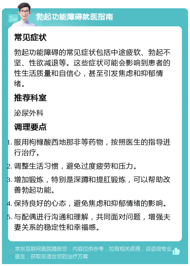 勃起功能障碍就医指南 常见症状 勃起功能障碍的常见症状包括中途疲软、勃起不坚、性欲减退等。这些症状可能会影响到患者的性生活质量和自信心，甚至引发焦虑和抑郁情绪。 推荐科室 泌尿外科 调理要点 服用枸橼酸西地那非等药物，按照医生的指导进行治疗。 调整生活习惯，避免过度疲劳和压力。 增加锻炼，特别是深蹲和提肛锻炼，可以帮助改善勃起功能。 保持良好的心态，避免焦虑和抑郁情绪的影响。 与配偶进行沟通和理解，共同面对问题，增强夫妻关系的稳定性和幸福感。