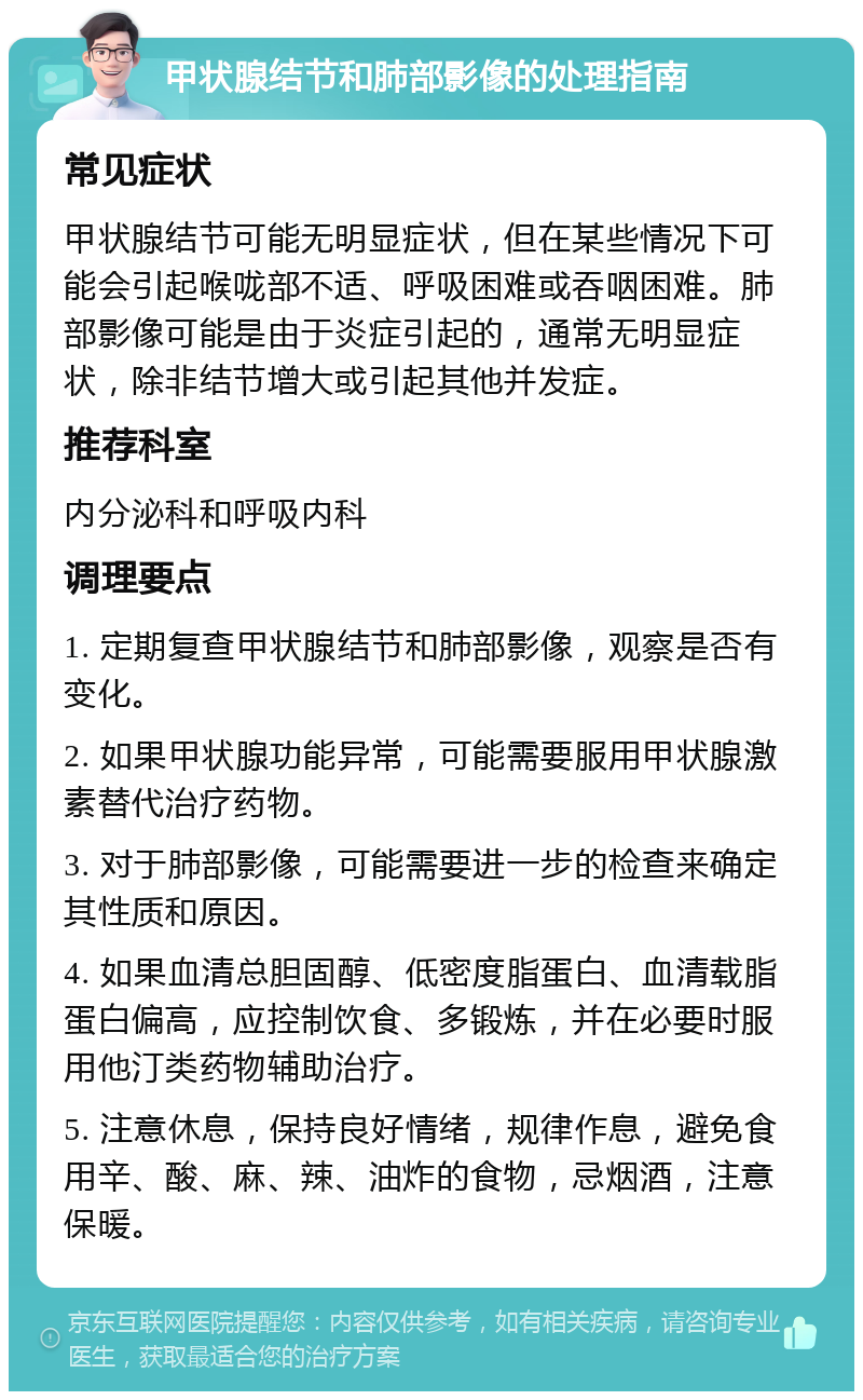 甲状腺结节和肺部影像的处理指南 常见症状 甲状腺结节可能无明显症状，但在某些情况下可能会引起喉咙部不适、呼吸困难或吞咽困难。肺部影像可能是由于炎症引起的，通常无明显症状，除非结节增大或引起其他并发症。 推荐科室 内分泌科和呼吸内科 调理要点 1. 定期复查甲状腺结节和肺部影像，观察是否有变化。 2. 如果甲状腺功能异常，可能需要服用甲状腺激素替代治疗药物。 3. 对于肺部影像，可能需要进一步的检查来确定其性质和原因。 4. 如果血清总胆固醇、低密度脂蛋白、血清载脂蛋白偏高，应控制饮食、多锻炼，并在必要时服用他汀类药物辅助治疗。 5. 注意休息，保持良好情绪，规律作息，避免食用辛、酸、麻、辣、油炸的食物，忌烟酒，注意保暖。