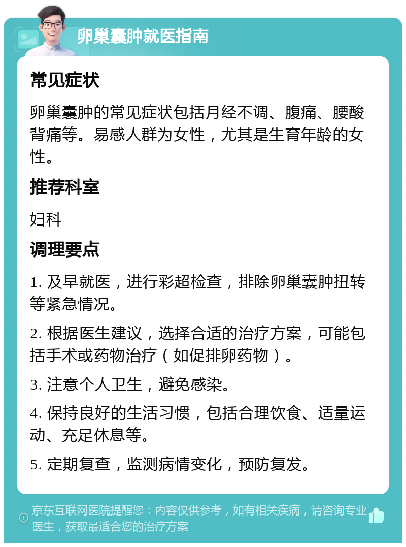 卵巢囊肿就医指南 常见症状 卵巢囊肿的常见症状包括月经不调、腹痛、腰酸背痛等。易感人群为女性，尤其是生育年龄的女性。 推荐科室 妇科 调理要点 1. 及早就医，进行彩超检查，排除卵巢囊肿扭转等紧急情况。 2. 根据医生建议，选择合适的治疗方案，可能包括手术或药物治疗（如促排卵药物）。 3. 注意个人卫生，避免感染。 4. 保持良好的生活习惯，包括合理饮食、适量运动、充足休息等。 5. 定期复查，监测病情变化，预防复发。