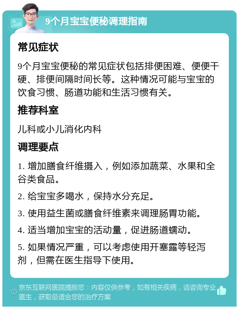 9个月宝宝便秘调理指南 常见症状 9个月宝宝便秘的常见症状包括排便困难、便便干硬、排便间隔时间长等。这种情况可能与宝宝的饮食习惯、肠道功能和生活习惯有关。 推荐科室 儿科或小儿消化内科 调理要点 1. 增加膳食纤维摄入，例如添加蔬菜、水果和全谷类食品。 2. 给宝宝多喝水，保持水分充足。 3. 使用益生菌或膳食纤维素来调理肠胃功能。 4. 适当增加宝宝的活动量，促进肠道蠕动。 5. 如果情况严重，可以考虑使用开塞露等轻泻剂，但需在医生指导下使用。