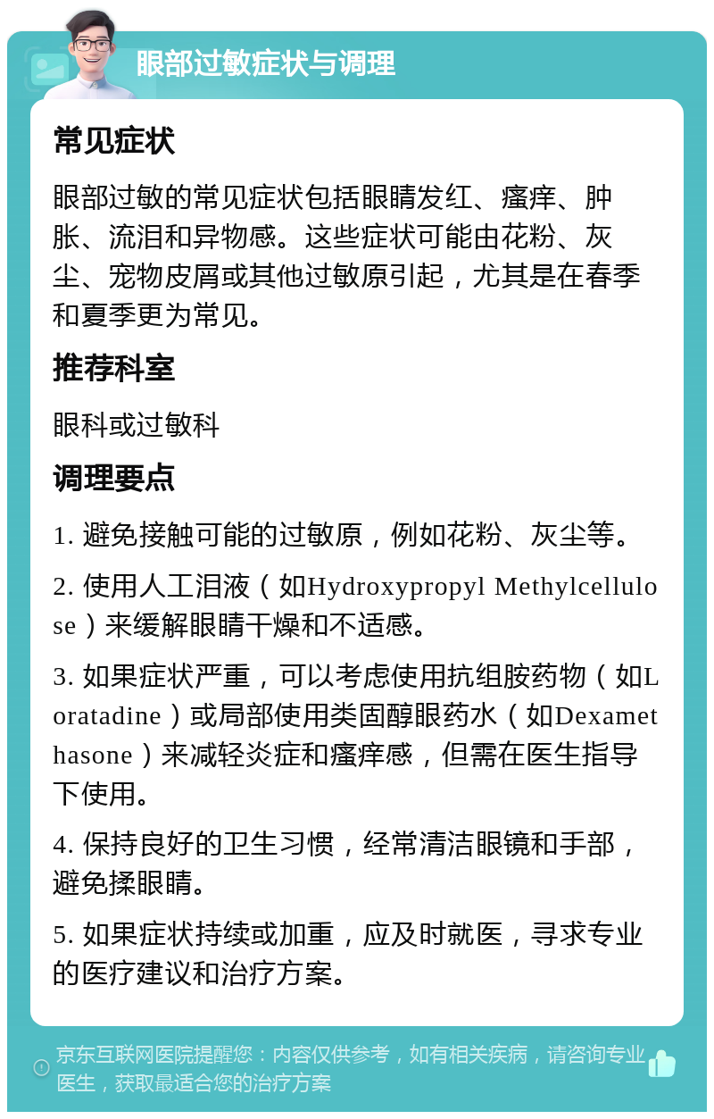 眼部过敏症状与调理 常见症状 眼部过敏的常见症状包括眼睛发红、瘙痒、肿胀、流泪和异物感。这些症状可能由花粉、灰尘、宠物皮屑或其他过敏原引起，尤其是在春季和夏季更为常见。 推荐科室 眼科或过敏科 调理要点 1. 避免接触可能的过敏原，例如花粉、灰尘等。 2. 使用人工泪液（如Hydroxypropyl Methylcellulose）来缓解眼睛干燥和不适感。 3. 如果症状严重，可以考虑使用抗组胺药物（如Loratadine）或局部使用类固醇眼药水（如Dexamethasone）来减轻炎症和瘙痒感，但需在医生指导下使用。 4. 保持良好的卫生习惯，经常清洁眼镜和手部，避免揉眼睛。 5. 如果症状持续或加重，应及时就医，寻求专业的医疗建议和治疗方案。