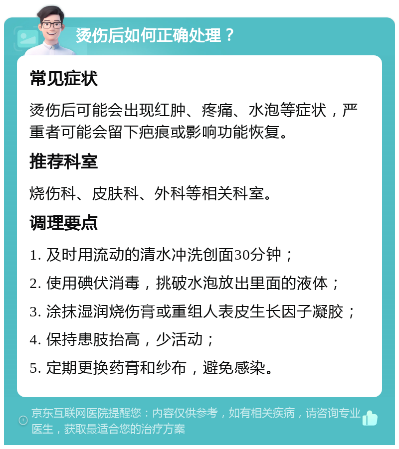 烫伤后如何正确处理？ 常见症状 烫伤后可能会出现红肿、疼痛、水泡等症状，严重者可能会留下疤痕或影响功能恢复。 推荐科室 烧伤科、皮肤科、外科等相关科室。 调理要点 1. 及时用流动的清水冲洗创面30分钟； 2. 使用碘伏消毒，挑破水泡放出里面的液体； 3. 涂抹湿润烧伤膏或重组人表皮生长因子凝胶； 4. 保持患肢抬高，少活动； 5. 定期更换药膏和纱布，避免感染。