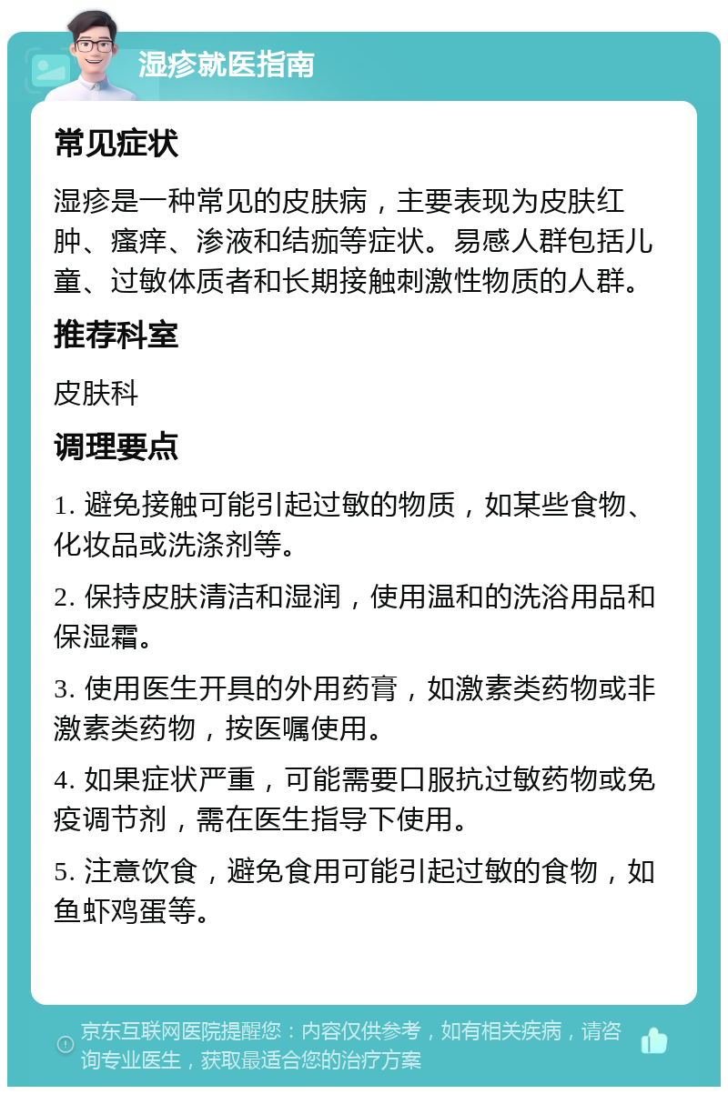 湿疹就医指南 常见症状 湿疹是一种常见的皮肤病，主要表现为皮肤红肿、瘙痒、渗液和结痂等症状。易感人群包括儿童、过敏体质者和长期接触刺激性物质的人群。 推荐科室 皮肤科 调理要点 1. 避免接触可能引起过敏的物质，如某些食物、化妆品或洗涤剂等。 2. 保持皮肤清洁和湿润，使用温和的洗浴用品和保湿霜。 3. 使用医生开具的外用药膏，如激素类药物或非激素类药物，按医嘱使用。 4. 如果症状严重，可能需要口服抗过敏药物或免疫调节剂，需在医生指导下使用。 5. 注意饮食，避免食用可能引起过敏的食物，如鱼虾鸡蛋等。