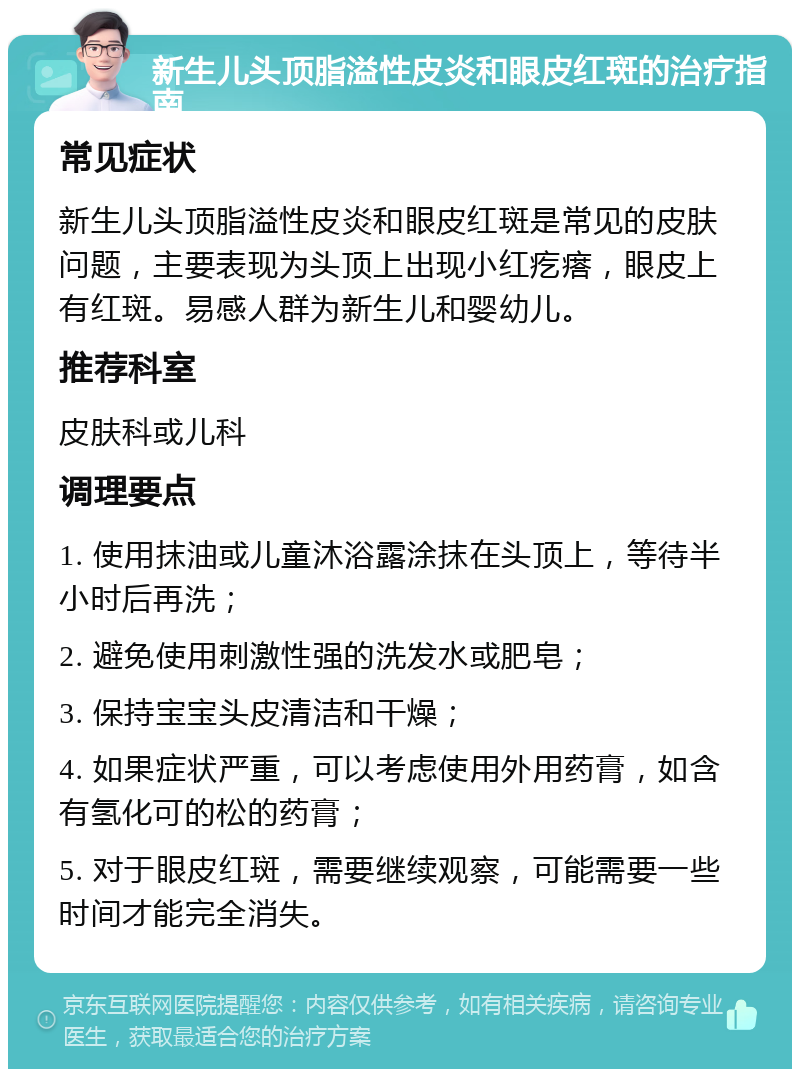 新生儿头顶脂溢性皮炎和眼皮红斑的治疗指南 常见症状 新生儿头顶脂溢性皮炎和眼皮红斑是常见的皮肤问题，主要表现为头顶上出现小红疙瘩，眼皮上有红斑。易感人群为新生儿和婴幼儿。 推荐科室 皮肤科或儿科 调理要点 1. 使用抹油或儿童沐浴露涂抹在头顶上，等待半小时后再洗； 2. 避免使用刺激性强的洗发水或肥皂； 3. 保持宝宝头皮清洁和干燥； 4. 如果症状严重，可以考虑使用外用药膏，如含有氢化可的松的药膏； 5. 对于眼皮红斑，需要继续观察，可能需要一些时间才能完全消失。