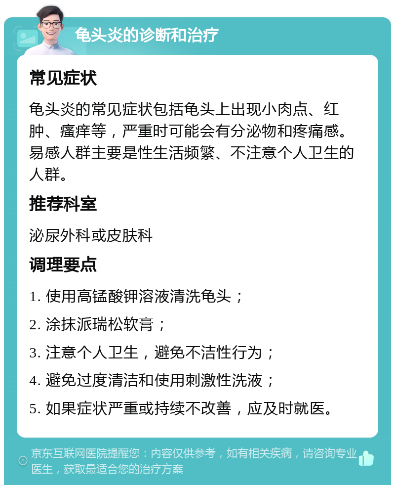 龟头炎的诊断和治疗 常见症状 龟头炎的常见症状包括龟头上出现小肉点、红肿、瘙痒等，严重时可能会有分泌物和疼痛感。易感人群主要是性生活频繁、不注意个人卫生的人群。 推荐科室 泌尿外科或皮肤科 调理要点 1. 使用高锰酸钾溶液清洗龟头； 2. 涂抹派瑞松软膏； 3. 注意个人卫生，避免不洁性行为； 4. 避免过度清洁和使用刺激性洗液； 5. 如果症状严重或持续不改善，应及时就医。