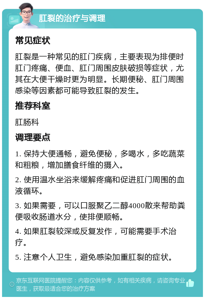 肛裂的治疗与调理 常见症状 肛裂是一种常见的肛门疾病，主要表现为排便时肛门疼痛、便血、肛门周围皮肤破损等症状，尤其在大便干燥时更为明显。长期便秘、肛门周围感染等因素都可能导致肛裂的发生。 推荐科室 肛肠科 调理要点 1. 保持大便通畅，避免便秘，多喝水，多吃蔬菜和粗粮，增加膳食纤维的摄入。 2. 使用温水坐浴来缓解疼痛和促进肛门周围的血液循环。 3. 如果需要，可以口服聚乙二醇4000散来帮助粪便吸收肠道水分，使排便顺畅。 4. 如果肛裂较深或反复发作，可能需要手术治疗。 5. 注意个人卫生，避免感染加重肛裂的症状。