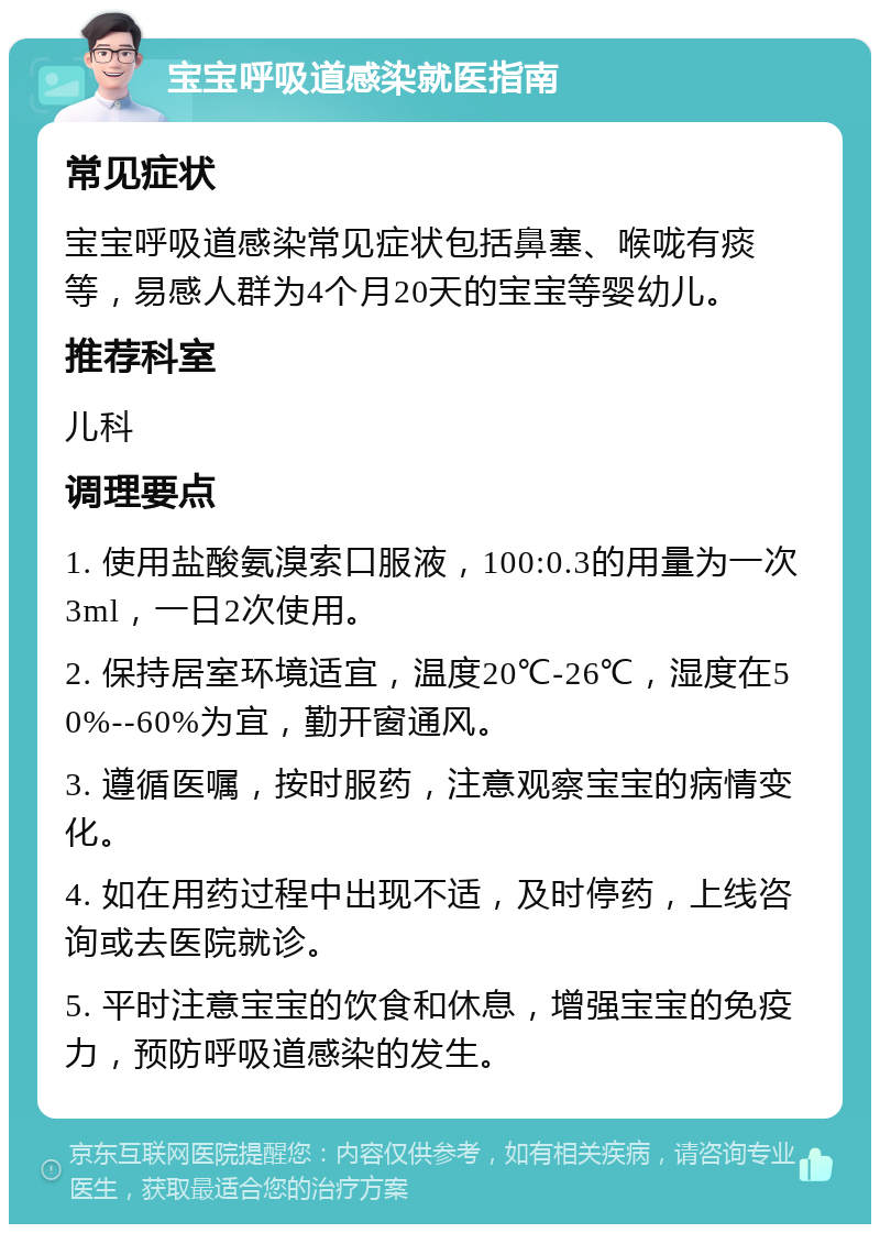 宝宝呼吸道感染就医指南 常见症状 宝宝呼吸道感染常见症状包括鼻塞、喉咙有痰等，易感人群为4个月20天的宝宝等婴幼儿。 推荐科室 儿科 调理要点 1. 使用盐酸氨溴索口服液，100:0.3的用量为一次3ml，一日2次使用。 2. 保持居室环境适宜，温度20℃-26℃，湿度在50%--60%为宜，勤开窗通风。 3. 遵循医嘱，按时服药，注意观察宝宝的病情变化。 4. 如在用药过程中出现不适，及时停药，上线咨询或去医院就诊。 5. 平时注意宝宝的饮食和休息，增强宝宝的免疫力，预防呼吸道感染的发生。