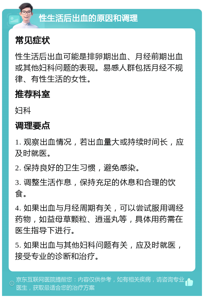 性生活后出血的原因和调理 常见症状 性生活后出血可能是排卵期出血、月经前期出血或其他妇科问题的表现。易感人群包括月经不规律、有性生活的女性。 推荐科室 妇科 调理要点 1. 观察出血情况，若出血量大或持续时间长，应及时就医。 2. 保持良好的卫生习惯，避免感染。 3. 调整生活作息，保持充足的休息和合理的饮食。 4. 如果出血与月经周期有关，可以尝试服用调经药物，如益母草颗粒、逍遥丸等，具体用药需在医生指导下进行。 5. 如果出血与其他妇科问题有关，应及时就医，接受专业的诊断和治疗。