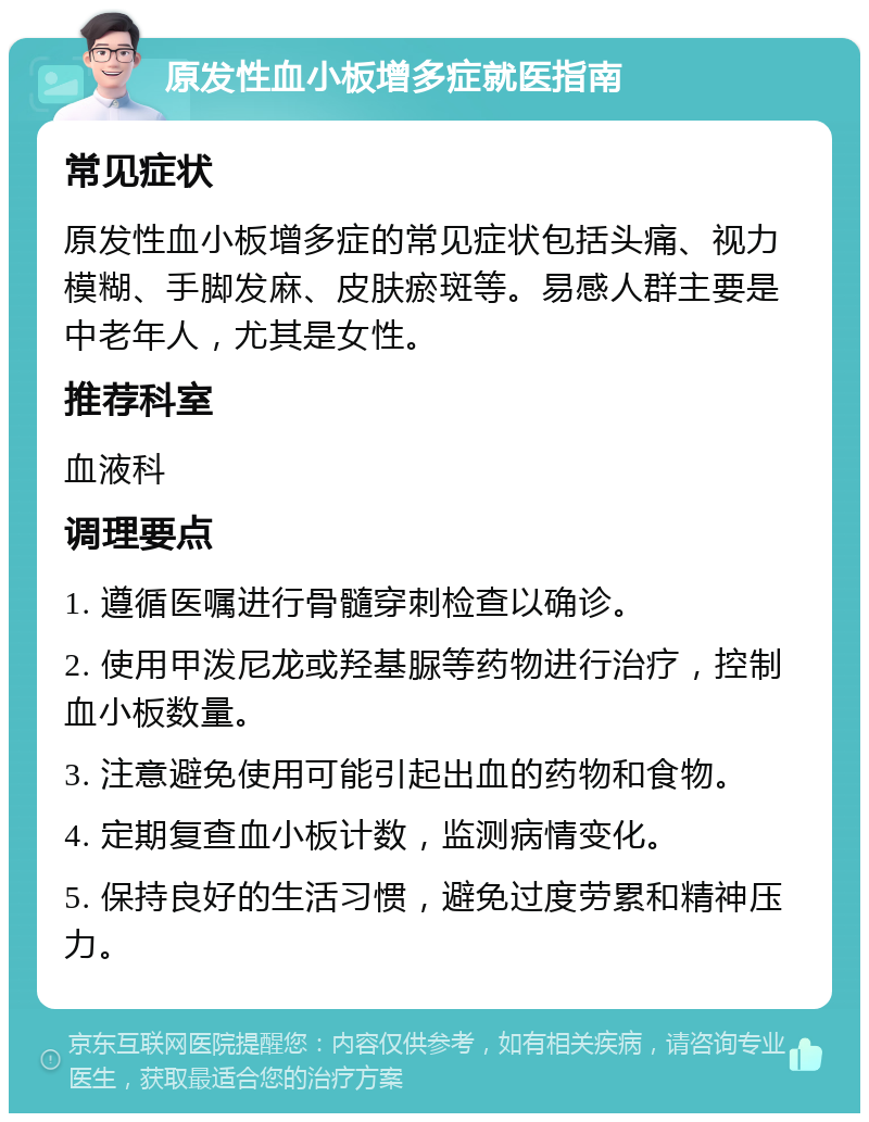 原发性血小板增多症就医指南 常见症状 原发性血小板增多症的常见症状包括头痛、视力模糊、手脚发麻、皮肤瘀斑等。易感人群主要是中老年人，尤其是女性。 推荐科室 血液科 调理要点 1. 遵循医嘱进行骨髓穿刺检查以确诊。 2. 使用甲泼尼龙或羟基脲等药物进行治疗，控制血小板数量。 3. 注意避免使用可能引起出血的药物和食物。 4. 定期复查血小板计数，监测病情变化。 5. 保持良好的生活习惯，避免过度劳累和精神压力。