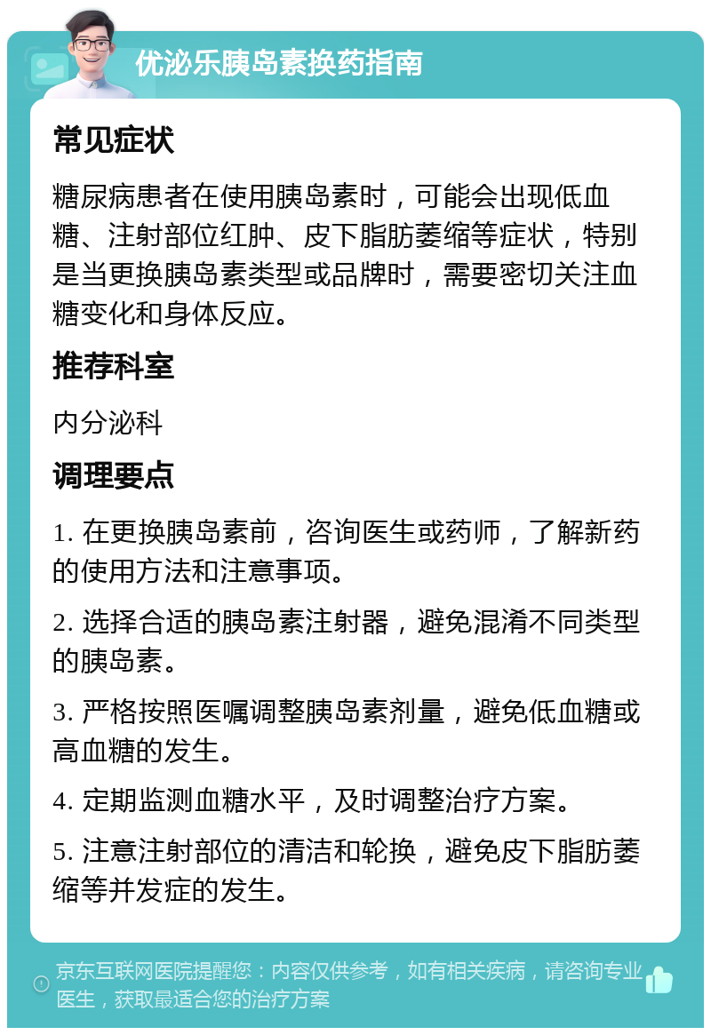 优泌乐胰岛素换药指南 常见症状 糖尿病患者在使用胰岛素时，可能会出现低血糖、注射部位红肿、皮下脂肪萎缩等症状，特别是当更换胰岛素类型或品牌时，需要密切关注血糖变化和身体反应。 推荐科室 内分泌科 调理要点 1. 在更换胰岛素前，咨询医生或药师，了解新药的使用方法和注意事项。 2. 选择合适的胰岛素注射器，避免混淆不同类型的胰岛素。 3. 严格按照医嘱调整胰岛素剂量，避免低血糖或高血糖的发生。 4. 定期监测血糖水平，及时调整治疗方案。 5. 注意注射部位的清洁和轮换，避免皮下脂肪萎缩等并发症的发生。