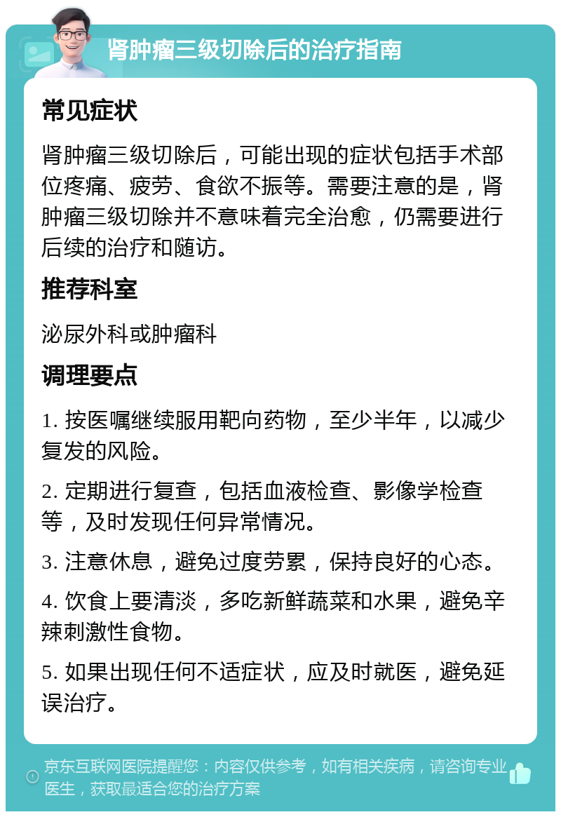 肾肿瘤三级切除后的治疗指南 常见症状 肾肿瘤三级切除后，可能出现的症状包括手术部位疼痛、疲劳、食欲不振等。需要注意的是，肾肿瘤三级切除并不意味着完全治愈，仍需要进行后续的治疗和随访。 推荐科室 泌尿外科或肿瘤科 调理要点 1. 按医嘱继续服用靶向药物，至少半年，以减少复发的风险。 2. 定期进行复查，包括血液检查、影像学检查等，及时发现任何异常情况。 3. 注意休息，避免过度劳累，保持良好的心态。 4. 饮食上要清淡，多吃新鲜蔬菜和水果，避免辛辣刺激性食物。 5. 如果出现任何不适症状，应及时就医，避免延误治疗。