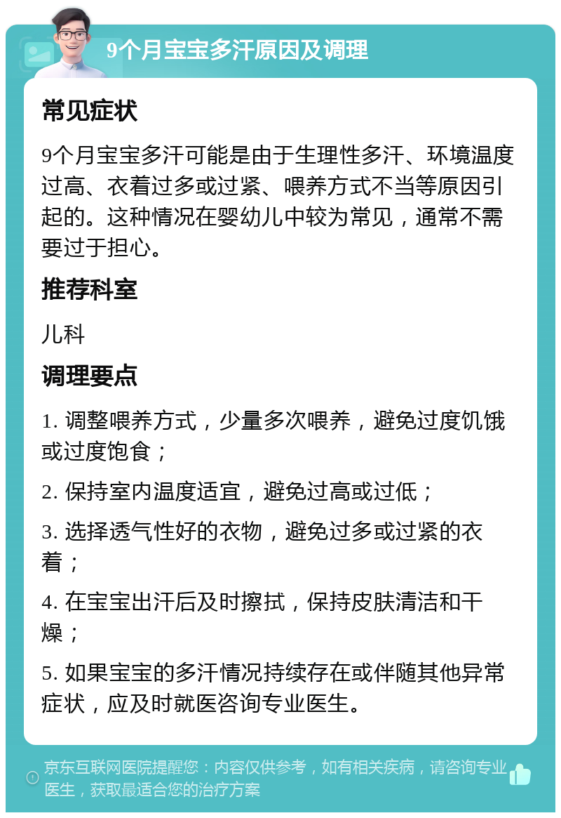 9个月宝宝多汗原因及调理 常见症状 9个月宝宝多汗可能是由于生理性多汗、环境温度过高、衣着过多或过紧、喂养方式不当等原因引起的。这种情况在婴幼儿中较为常见，通常不需要过于担心。 推荐科室 儿科 调理要点 1. 调整喂养方式，少量多次喂养，避免过度饥饿或过度饱食； 2. 保持室内温度适宜，避免过高或过低； 3. 选择透气性好的衣物，避免过多或过紧的衣着； 4. 在宝宝出汗后及时擦拭，保持皮肤清洁和干燥； 5. 如果宝宝的多汗情况持续存在或伴随其他异常症状，应及时就医咨询专业医生。