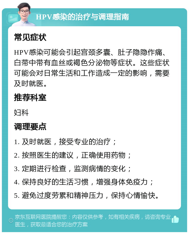 HPV感染的治疗与调理指南 常见症状 HPV感染可能会引起宫颈多囊、肚子隐隐作痛、白带中带有血丝或褐色分泌物等症状。这些症状可能会对日常生活和工作造成一定的影响，需要及时就医。 推荐科室 妇科 调理要点 1. 及时就医，接受专业的治疗； 2. 按照医生的建议，正确使用药物； 3. 定期进行检查，监测病情的变化； 4. 保持良好的生活习惯，增强身体免疫力； 5. 避免过度劳累和精神压力，保持心情愉快。