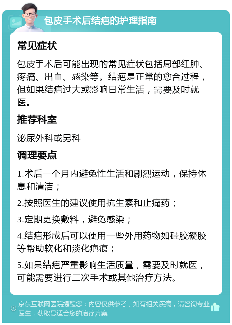 包皮手术后结疤的护理指南 常见症状 包皮手术后可能出现的常见症状包括局部红肿、疼痛、出血、感染等。结疤是正常的愈合过程，但如果结疤过大或影响日常生活，需要及时就医。 推荐科室 泌尿外科或男科 调理要点 1.术后一个月内避免性生活和剧烈运动，保持休息和清洁； 2.按照医生的建议使用抗生素和止痛药； 3.定期更换敷料，避免感染； 4.结疤形成后可以使用一些外用药物如硅胶凝胶等帮助软化和淡化疤痕； 5.如果结疤严重影响生活质量，需要及时就医，可能需要进行二次手术或其他治疗方法。