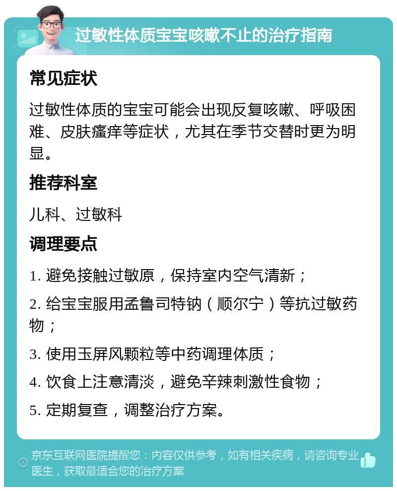 过敏性体质宝宝咳嗽不止的治疗指南 常见症状 过敏性体质的宝宝可能会出现反复咳嗽、呼吸困难、皮肤瘙痒等症状，尤其在季节交替时更为明显。 推荐科室 儿科、过敏科 调理要点 1. 避免接触过敏原，保持室内空气清新； 2. 给宝宝服用孟鲁司特钠（顺尔宁）等抗过敏药物； 3. 使用玉屏风颗粒等中药调理体质； 4. 饮食上注意清淡，避免辛辣刺激性食物； 5. 定期复查，调整治疗方案。