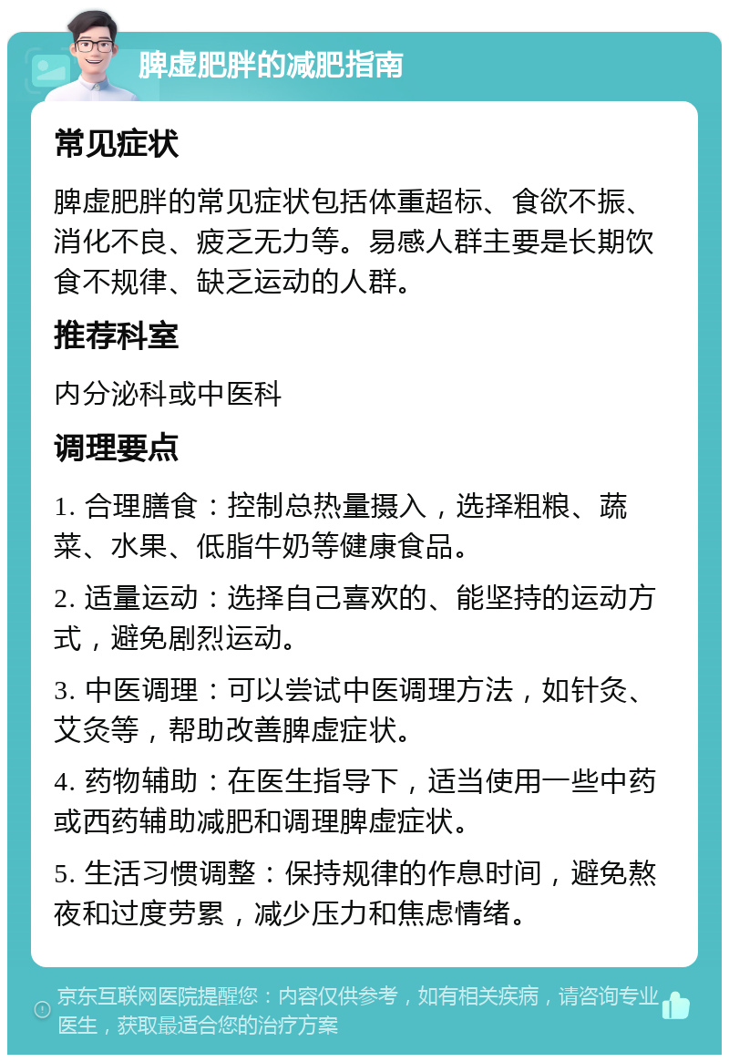 脾虚肥胖的减肥指南 常见症状 脾虚肥胖的常见症状包括体重超标、食欲不振、消化不良、疲乏无力等。易感人群主要是长期饮食不规律、缺乏运动的人群。 推荐科室 内分泌科或中医科 调理要点 1. 合理膳食：控制总热量摄入，选择粗粮、蔬菜、水果、低脂牛奶等健康食品。 2. 适量运动：选择自己喜欢的、能坚持的运动方式，避免剧烈运动。 3. 中医调理：可以尝试中医调理方法，如针灸、艾灸等，帮助改善脾虚症状。 4. 药物辅助：在医生指导下，适当使用一些中药或西药辅助减肥和调理脾虚症状。 5. 生活习惯调整：保持规律的作息时间，避免熬夜和过度劳累，减少压力和焦虑情绪。