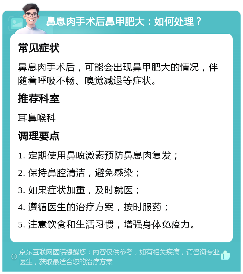 鼻息肉手术后鼻甲肥大：如何处理？ 常见症状 鼻息肉手术后，可能会出现鼻甲肥大的情况，伴随着呼吸不畅、嗅觉减退等症状。 推荐科室 耳鼻喉科 调理要点 1. 定期使用鼻喷激素预防鼻息肉复发； 2. 保持鼻腔清洁，避免感染； 3. 如果症状加重，及时就医； 4. 遵循医生的治疗方案，按时服药； 5. 注意饮食和生活习惯，增强身体免疫力。