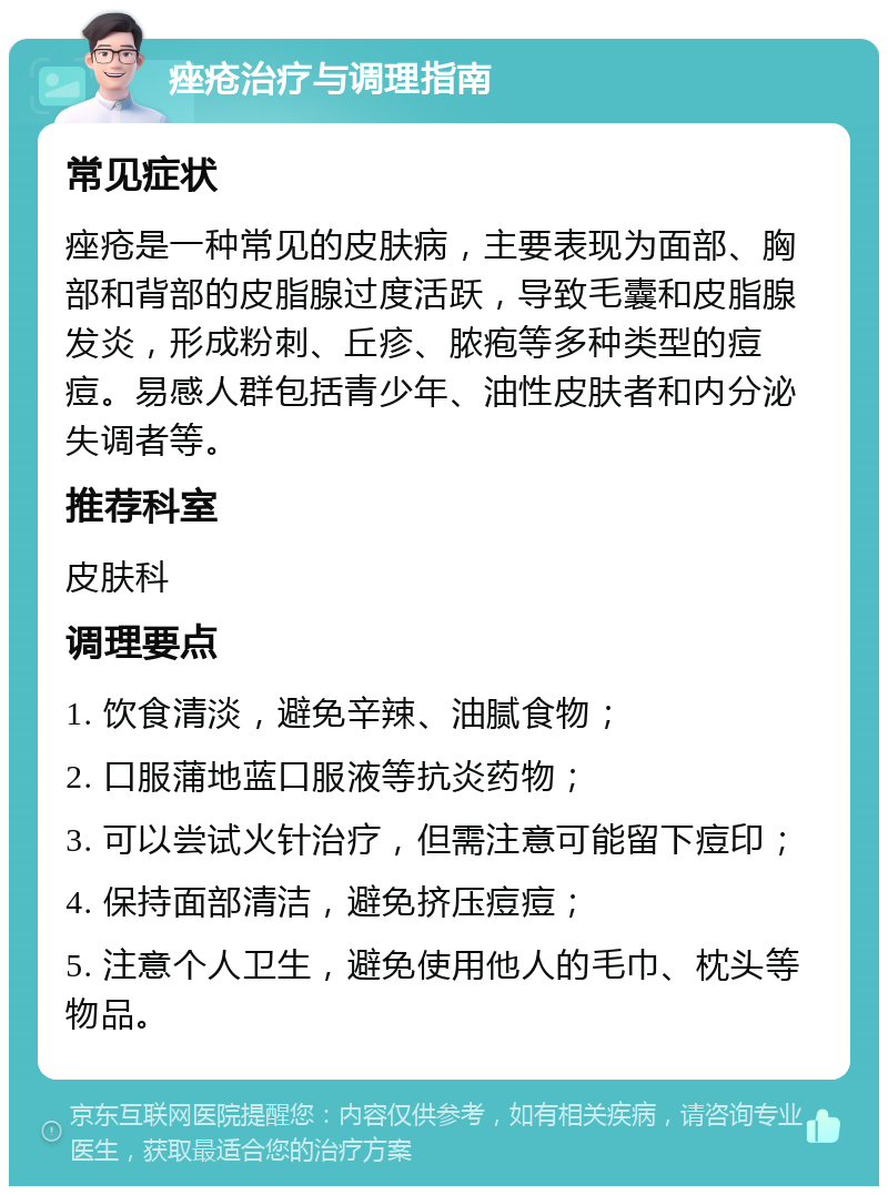 痤疮治疗与调理指南 常见症状 痤疮是一种常见的皮肤病，主要表现为面部、胸部和背部的皮脂腺过度活跃，导致毛囊和皮脂腺发炎，形成粉刺、丘疹、脓疱等多种类型的痘痘。易感人群包括青少年、油性皮肤者和内分泌失调者等。 推荐科室 皮肤科 调理要点 1. 饮食清淡，避免辛辣、油腻食物； 2. 口服蒲地蓝口服液等抗炎药物； 3. 可以尝试火针治疗，但需注意可能留下痘印； 4. 保持面部清洁，避免挤压痘痘； 5. 注意个人卫生，避免使用他人的毛巾、枕头等物品。