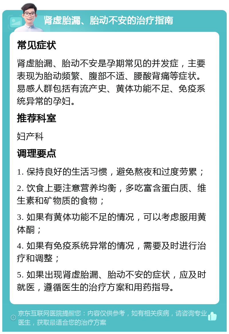 肾虚胎漏、胎动不安的治疗指南 常见症状 肾虚胎漏、胎动不安是孕期常见的并发症，主要表现为胎动频繁、腹部不适、腰酸背痛等症状。易感人群包括有流产史、黄体功能不足、免疫系统异常的孕妇。 推荐科室 妇产科 调理要点 1. 保持良好的生活习惯，避免熬夜和过度劳累； 2. 饮食上要注意营养均衡，多吃富含蛋白质、维生素和矿物质的食物； 3. 如果有黄体功能不足的情况，可以考虑服用黄体酮； 4. 如果有免疫系统异常的情况，需要及时进行治疗和调整； 5. 如果出现肾虚胎漏、胎动不安的症状，应及时就医，遵循医生的治疗方案和用药指导。