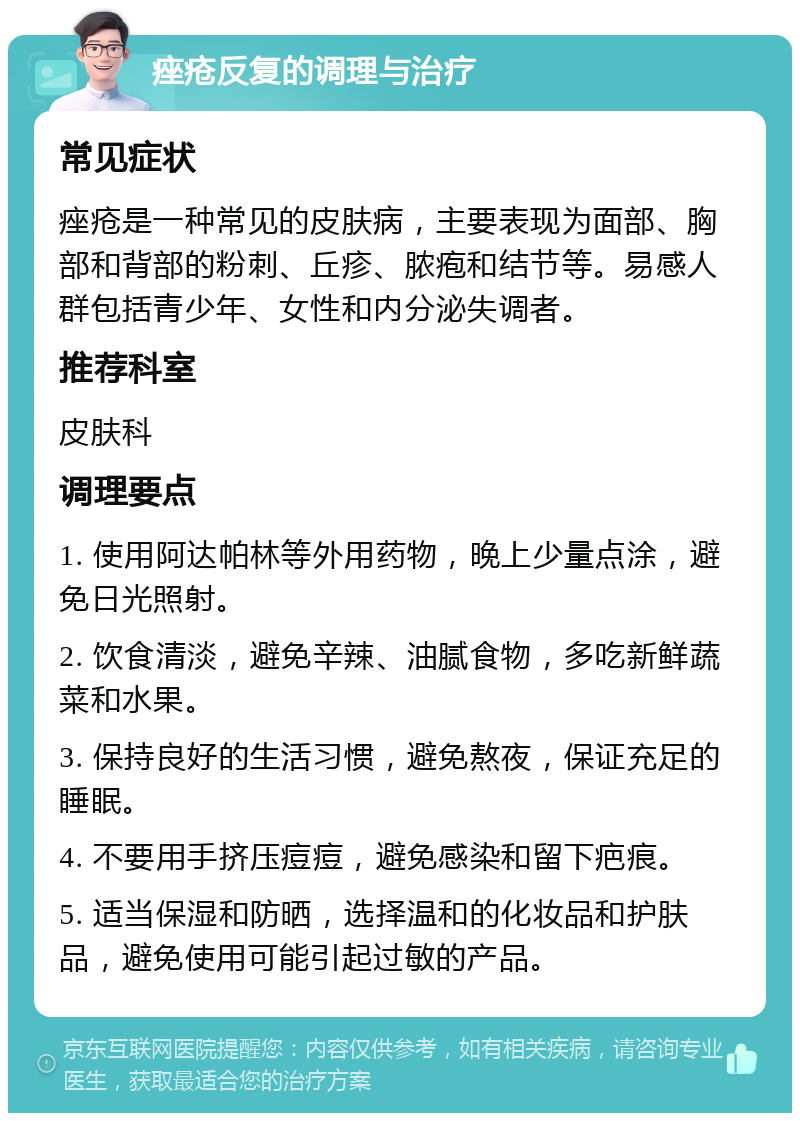 痤疮反复的调理与治疗 常见症状 痤疮是一种常见的皮肤病，主要表现为面部、胸部和背部的粉刺、丘疹、脓疱和结节等。易感人群包括青少年、女性和内分泌失调者。 推荐科室 皮肤科 调理要点 1. 使用阿达帕林等外用药物，晚上少量点涂，避免日光照射。 2. 饮食清淡，避免辛辣、油腻食物，多吃新鲜蔬菜和水果。 3. 保持良好的生活习惯，避免熬夜，保证充足的睡眠。 4. 不要用手挤压痘痘，避免感染和留下疤痕。 5. 适当保湿和防晒，选择温和的化妆品和护肤品，避免使用可能引起过敏的产品。