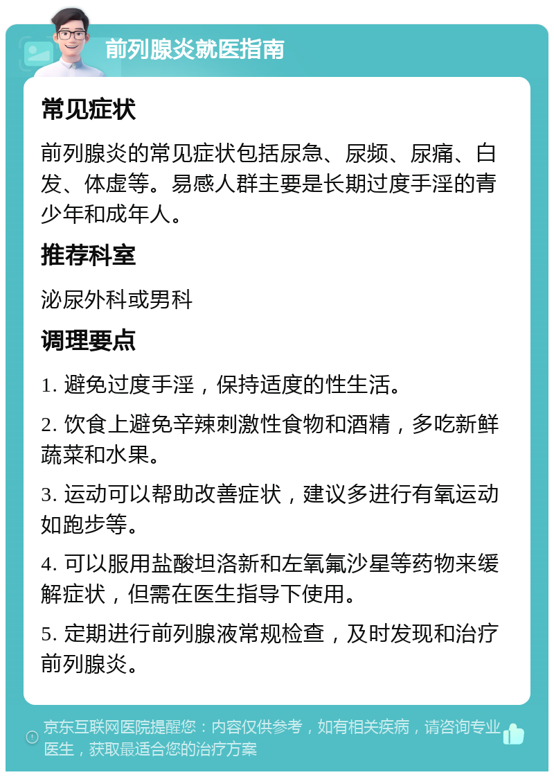 前列腺炎就医指南 常见症状 前列腺炎的常见症状包括尿急、尿频、尿痛、白发、体虚等。易感人群主要是长期过度手淫的青少年和成年人。 推荐科室 泌尿外科或男科 调理要点 1. 避免过度手淫，保持适度的性生活。 2. 饮食上避免辛辣刺激性食物和酒精，多吃新鲜蔬菜和水果。 3. 运动可以帮助改善症状，建议多进行有氧运动如跑步等。 4. 可以服用盐酸坦洛新和左氧氟沙星等药物来缓解症状，但需在医生指导下使用。 5. 定期进行前列腺液常规检查，及时发现和治疗前列腺炎。