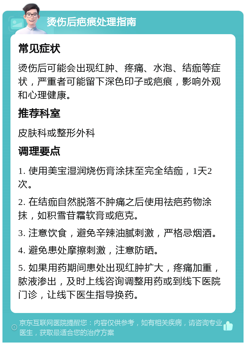 烫伤后疤痕处理指南 常见症状 烫伤后可能会出现红肿、疼痛、水泡、结痂等症状，严重者可能留下深色印子或疤痕，影响外观和心理健康。 推荐科室 皮肤科或整形外科 调理要点 1. 使用美宝湿润烧伤膏涂抹至完全结痂，1天2次。 2. 在结痂自然脱落不肿痛之后使用祛疤药物涂抹，如积雪苷霜软膏或疤克。 3. 注意饮食，避免辛辣油腻刺激，严格忌烟酒。 4. 避免患处摩擦刺激，注意防晒。 5. 如果用药期间患处出现红肿扩大，疼痛加重，脓液渗出，及时上线咨询调整用药或到线下医院门诊，让线下医生指导换药。