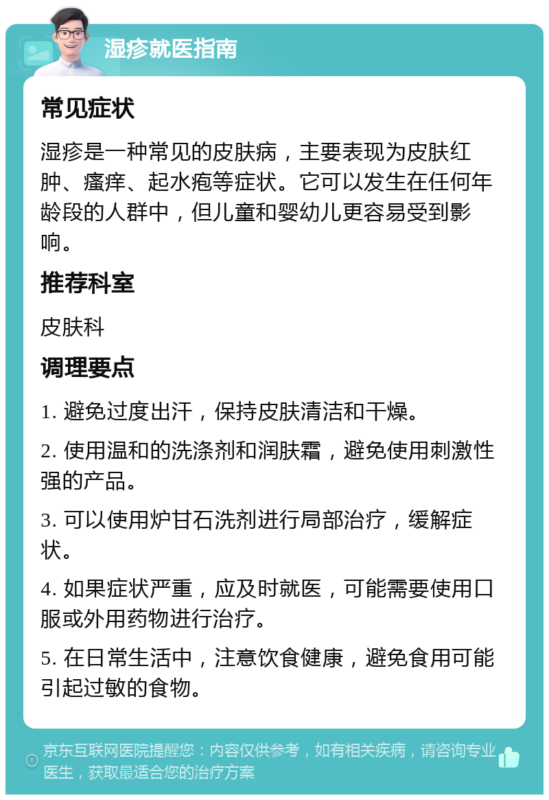 湿疹就医指南 常见症状 湿疹是一种常见的皮肤病，主要表现为皮肤红肿、瘙痒、起水疱等症状。它可以发生在任何年龄段的人群中，但儿童和婴幼儿更容易受到影响。 推荐科室 皮肤科 调理要点 1. 避免过度出汗，保持皮肤清洁和干燥。 2. 使用温和的洗涤剂和润肤霜，避免使用刺激性强的产品。 3. 可以使用炉甘石洗剂进行局部治疗，缓解症状。 4. 如果症状严重，应及时就医，可能需要使用口服或外用药物进行治疗。 5. 在日常生活中，注意饮食健康，避免食用可能引起过敏的食物。