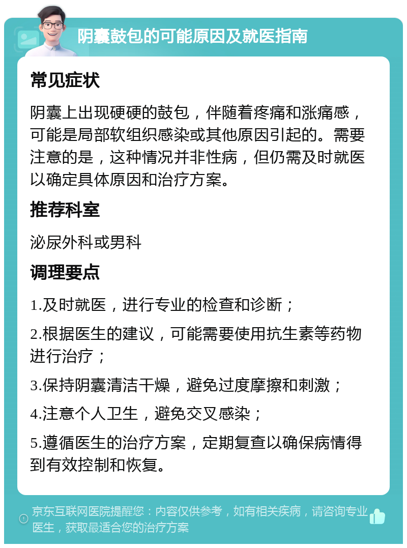 阴囊鼓包的可能原因及就医指南 常见症状 阴囊上出现硬硬的鼓包，伴随着疼痛和涨痛感，可能是局部软组织感染或其他原因引起的。需要注意的是，这种情况并非性病，但仍需及时就医以确定具体原因和治疗方案。 推荐科室 泌尿外科或男科 调理要点 1.及时就医，进行专业的检查和诊断； 2.根据医生的建议，可能需要使用抗生素等药物进行治疗； 3.保持阴囊清洁干燥，避免过度摩擦和刺激； 4.注意个人卫生，避免交叉感染； 5.遵循医生的治疗方案，定期复查以确保病情得到有效控制和恢复。