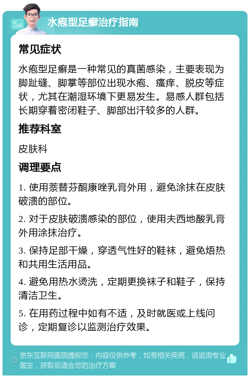 水疱型足癣治疗指南 常见症状 水疱型足癣是一种常见的真菌感染，主要表现为脚趾缝、脚掌等部位出现水疱、瘙痒、脱皮等症状，尤其在潮湿环境下更易发生。易感人群包括长期穿着密闭鞋子、脚部出汗较多的人群。 推荐科室 皮肤科 调理要点 1. 使用萘替芬酮康唑乳膏外用，避免涂抹在皮肤破溃的部位。 2. 对于皮肤破溃感染的部位，使用夫西地酸乳膏外用涂抹治疗。 3. 保持足部干燥，穿透气性好的鞋袜，避免焐热和共用生活用品。 4. 避免用热水烫洗，定期更换袜子和鞋子，保持清洁卫生。 5. 在用药过程中如有不适，及时就医或上线问诊，定期复诊以监测治疗效果。