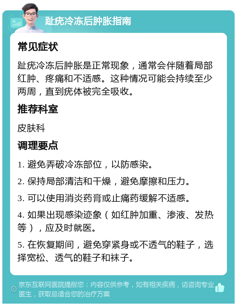 趾疣冷冻后肿胀指南 常见症状 趾疣冷冻后肿胀是正常现象，通常会伴随着局部红肿、疼痛和不适感。这种情况可能会持续至少两周，直到疣体被完全吸收。 推荐科室 皮肤科 调理要点 1. 避免弄破冷冻部位，以防感染。 2. 保持局部清洁和干燥，避免摩擦和压力。 3. 可以使用消炎药膏或止痛药缓解不适感。 4. 如果出现感染迹象（如红肿加重、渗液、发热等），应及时就医。 5. 在恢复期间，避免穿紧身或不透气的鞋子，选择宽松、透气的鞋子和袜子。