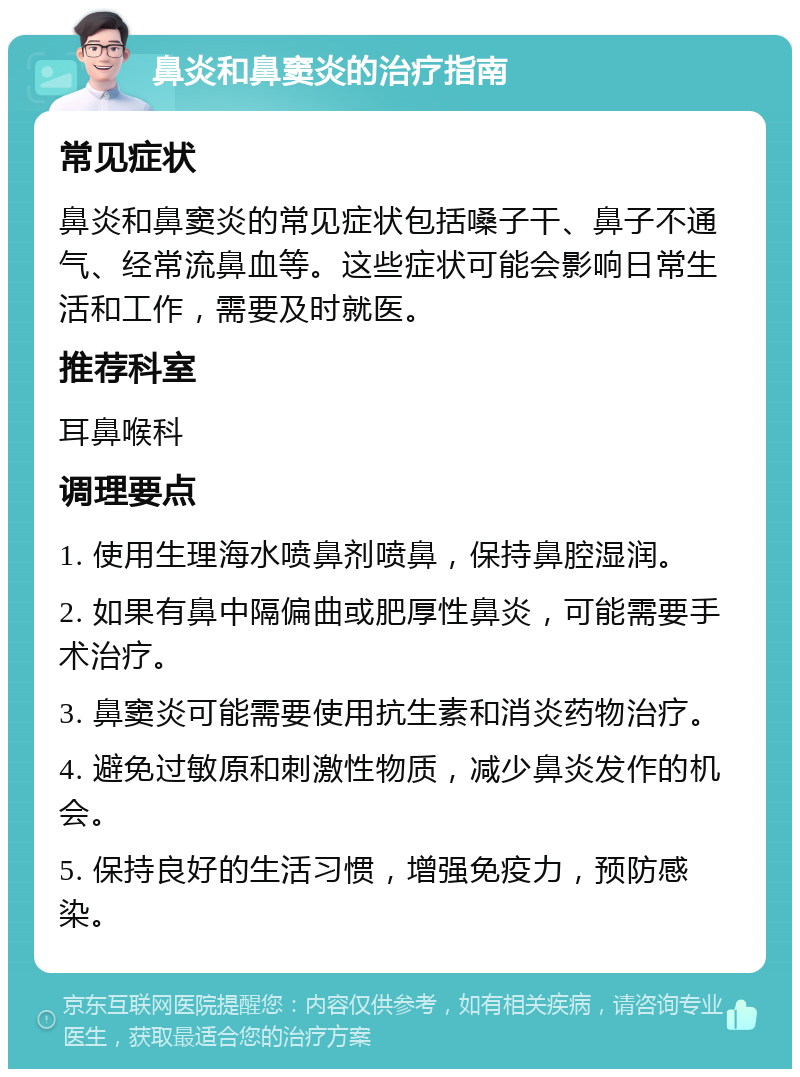 鼻炎和鼻窦炎的治疗指南 常见症状 鼻炎和鼻窦炎的常见症状包括嗓子干、鼻子不通气、经常流鼻血等。这些症状可能会影响日常生活和工作，需要及时就医。 推荐科室 耳鼻喉科 调理要点 1. 使用生理海水喷鼻剂喷鼻，保持鼻腔湿润。 2. 如果有鼻中隔偏曲或肥厚性鼻炎，可能需要手术治疗。 3. 鼻窦炎可能需要使用抗生素和消炎药物治疗。 4. 避免过敏原和刺激性物质，减少鼻炎发作的机会。 5. 保持良好的生活习惯，增强免疫力，预防感染。