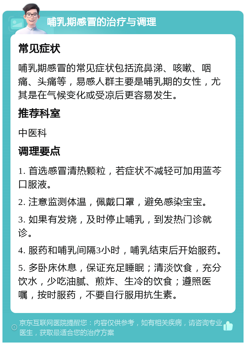 哺乳期感冒的治疗与调理 常见症状 哺乳期感冒的常见症状包括流鼻涕、咳嗽、咽痛、头痛等，易感人群主要是哺乳期的女性，尤其是在气候变化或受凉后更容易发生。 推荐科室 中医科 调理要点 1. 首选感冒清热颗粒，若症状不减轻可加用蓝芩口服液。 2. 注意监测体温，佩戴口罩，避免感染宝宝。 3. 如果有发烧，及时停止哺乳，到发热门诊就诊。 4. 服药和哺乳间隔3小时，哺乳结束后开始服药。 5. 多卧床休息，保证充足睡眠；清淡饮食，充分饮水，少吃油腻、煎炸、生冷的饮食；遵照医嘱，按时服药，不要自行服用抗生素。