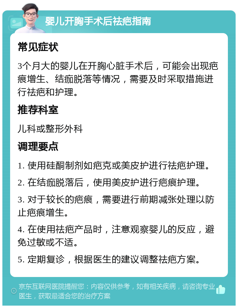 婴儿开胸手术后祛疤指南 常见症状 3个月大的婴儿在开胸心脏手术后，可能会出现疤痕增生、结痂脱落等情况，需要及时采取措施进行祛疤和护理。 推荐科室 儿科或整形外科 调理要点 1. 使用硅酮制剂如疤克或美皮护进行祛疤护理。 2. 在结痂脱落后，使用美皮护进行疤痕护理。 3. 对于较长的疤痕，需要进行前期减张处理以防止疤痕增生。 4. 在使用祛疤产品时，注意观察婴儿的反应，避免过敏或不适。 5. 定期复诊，根据医生的建议调整祛疤方案。