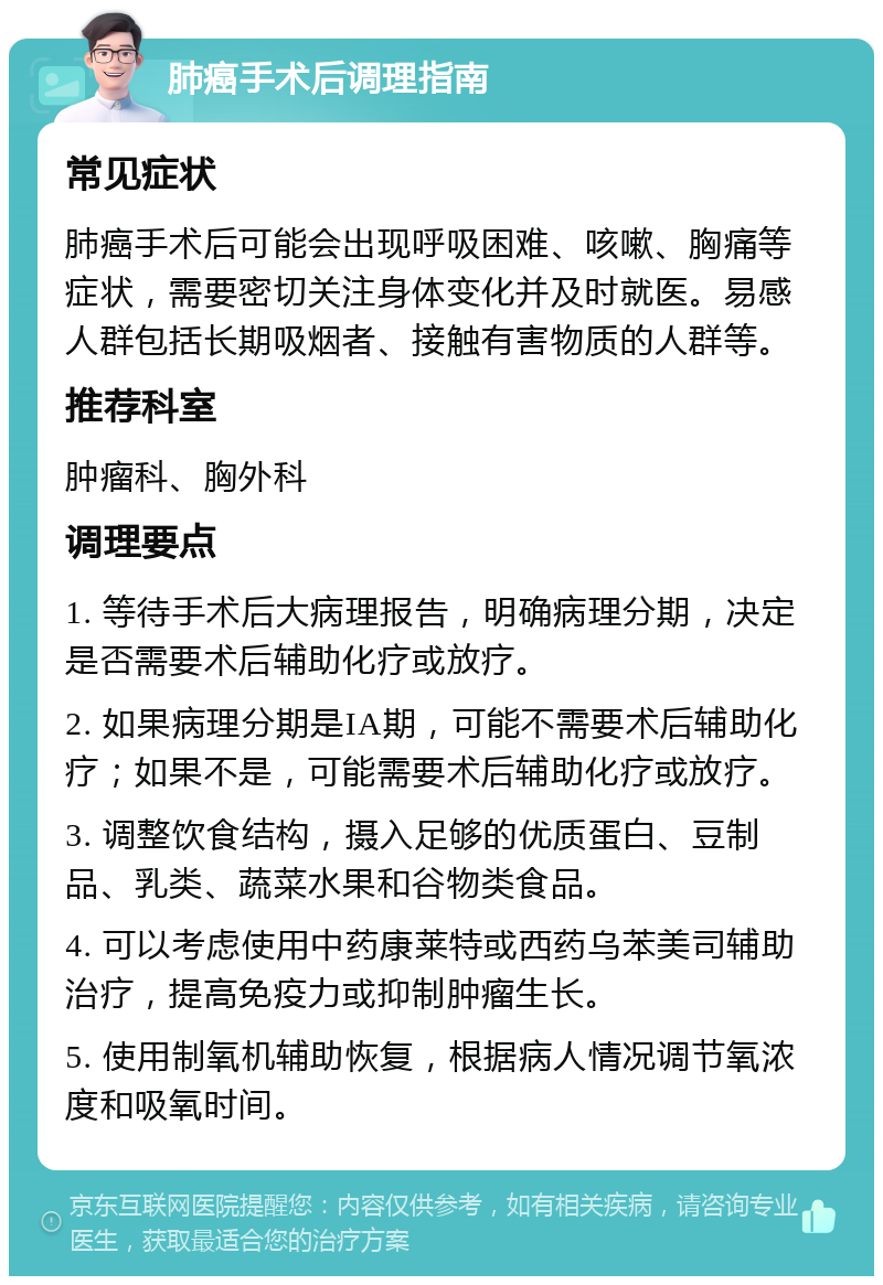 肺癌手术后调理指南 常见症状 肺癌手术后可能会出现呼吸困难、咳嗽、胸痛等症状，需要密切关注身体变化并及时就医。易感人群包括长期吸烟者、接触有害物质的人群等。 推荐科室 肿瘤科、胸外科 调理要点 1. 等待手术后大病理报告，明确病理分期，决定是否需要术后辅助化疗或放疗。 2. 如果病理分期是IA期，可能不需要术后辅助化疗；如果不是，可能需要术后辅助化疗或放疗。 3. 调整饮食结构，摄入足够的优质蛋白、豆制品、乳类、蔬菜水果和谷物类食品。 4. 可以考虑使用中药康莱特或西药乌苯美司辅助治疗，提高免疫力或抑制肿瘤生长。 5. 使用制氧机辅助恢复，根据病人情况调节氧浓度和吸氧时间。