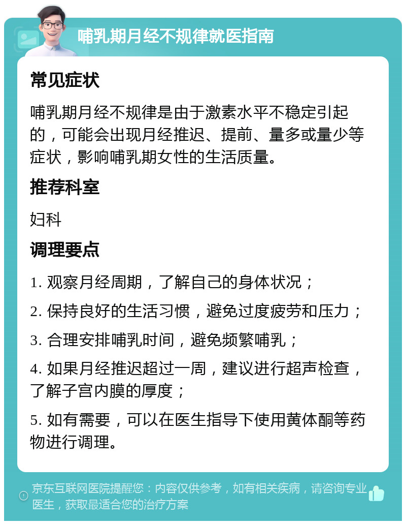 哺乳期月经不规律就医指南 常见症状 哺乳期月经不规律是由于激素水平不稳定引起的，可能会出现月经推迟、提前、量多或量少等症状，影响哺乳期女性的生活质量。 推荐科室 妇科 调理要点 1. 观察月经周期，了解自己的身体状况； 2. 保持良好的生活习惯，避免过度疲劳和压力； 3. 合理安排哺乳时间，避免频繁哺乳； 4. 如果月经推迟超过一周，建议进行超声检查，了解子宫内膜的厚度； 5. 如有需要，可以在医生指导下使用黄体酮等药物进行调理。