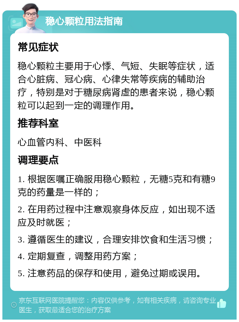 稳心颗粒用法指南 常见症状 稳心颗粒主要用于心悸、气短、失眠等症状，适合心脏病、冠心病、心律失常等疾病的辅助治疗，特别是对于糖尿病肾虚的患者来说，稳心颗粒可以起到一定的调理作用。 推荐科室 心血管内科、中医科 调理要点 1. 根据医嘱正确服用稳心颗粒，无糖5克和有糖9克的药量是一样的； 2. 在用药过程中注意观察身体反应，如出现不适应及时就医； 3. 遵循医生的建议，合理安排饮食和生活习惯； 4. 定期复查，调整用药方案； 5. 注意药品的保存和使用，避免过期或误用。