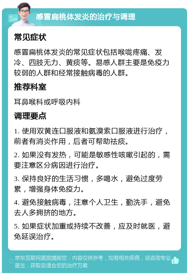 感冒扁桃体发炎的治疗与调理 常见症状 感冒扁桃体发炎的常见症状包括喉咙疼痛、发冷、四肢无力、黄痰等。易感人群主要是免疫力较弱的人群和经常接触病毒的人群。 推荐科室 耳鼻喉科或呼吸内科 调理要点 1. 使用双黄连口服液和氨溴索口服液进行治疗，前者有消炎作用，后者可帮助祛痰。 2. 如果没有发热，可能是敏感性咳嗽引起的，需要注意区分病因进行治疗。 3. 保持良好的生活习惯，多喝水，避免过度劳累，增强身体免疫力。 4. 避免接触病毒，注意个人卫生，勤洗手，避免去人多拥挤的地方。 5. 如果症状加重或持续不改善，应及时就医，避免延误治疗。