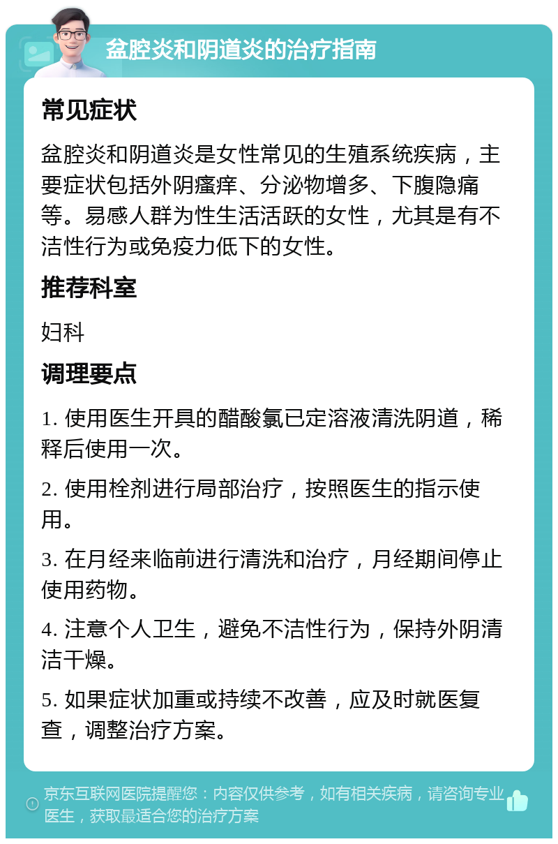 盆腔炎和阴道炎的治疗指南 常见症状 盆腔炎和阴道炎是女性常见的生殖系统疾病，主要症状包括外阴瘙痒、分泌物增多、下腹隐痛等。易感人群为性生活活跃的女性，尤其是有不洁性行为或免疫力低下的女性。 推荐科室 妇科 调理要点 1. 使用医生开具的醋酸氯已定溶液清洗阴道，稀释后使用一次。 2. 使用栓剂进行局部治疗，按照医生的指示使用。 3. 在月经来临前进行清洗和治疗，月经期间停止使用药物。 4. 注意个人卫生，避免不洁性行为，保持外阴清洁干燥。 5. 如果症状加重或持续不改善，应及时就医复查，调整治疗方案。