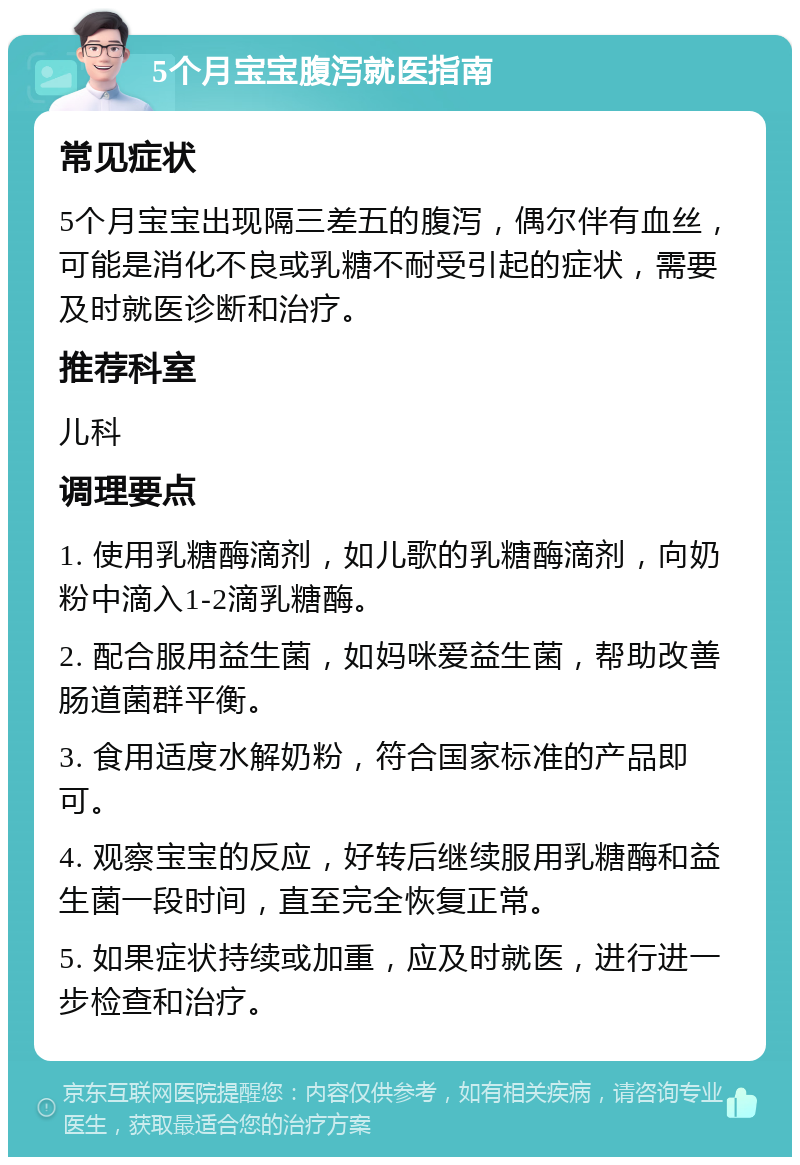 5个月宝宝腹泻就医指南 常见症状 5个月宝宝出现隔三差五的腹泻，偶尔伴有血丝，可能是消化不良或乳糖不耐受引起的症状，需要及时就医诊断和治疗。 推荐科室 儿科 调理要点 1. 使用乳糖酶滴剂，如儿歌的乳糖酶滴剂，向奶粉中滴入1-2滴乳糖酶。 2. 配合服用益生菌，如妈咪爱益生菌，帮助改善肠道菌群平衡。 3. 食用适度水解奶粉，符合国家标准的产品即可。 4. 观察宝宝的反应，好转后继续服用乳糖酶和益生菌一段时间，直至完全恢复正常。 5. 如果症状持续或加重，应及时就医，进行进一步检查和治疗。